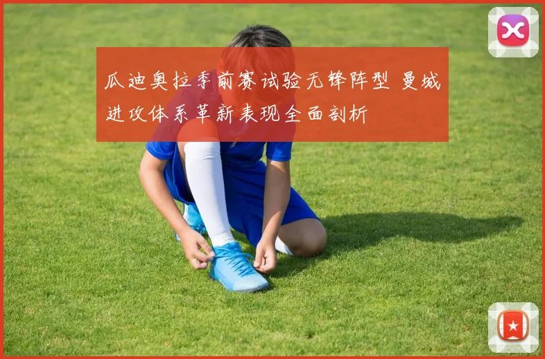 瓜迪奥拉季前赛试验无锋阵型 曼城进攻体系革新表现全面剖析