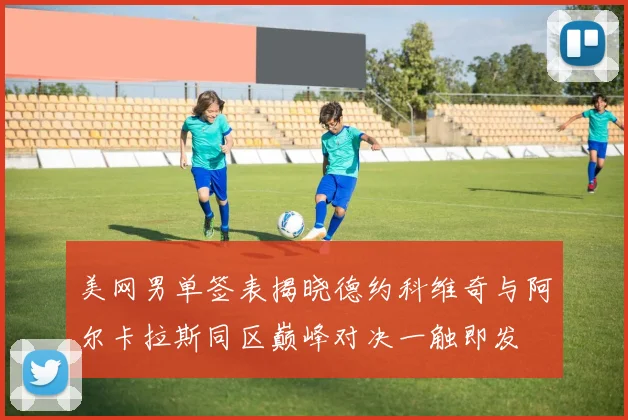 美网男单签表揭晓德约科维奇与阿尔卡拉斯同区巅峰对决一触即发