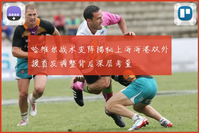 哈维尔战术变阵揭秘上海海港双外援首发调整背后深层考量