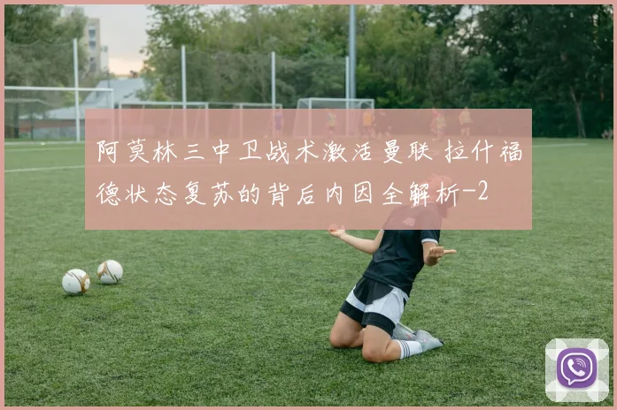 阿莫林三中卫战术激活曼联 拉什福德状态复苏的背后内因全解析