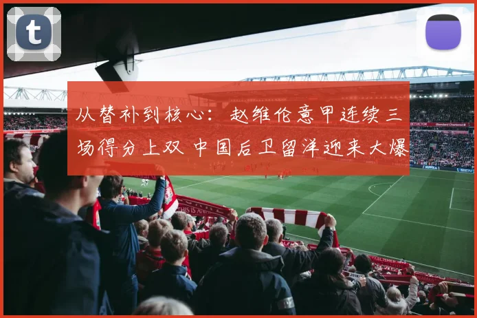 从替补到核心:赵维伦意甲连续三场得分上双 中国后卫留洋迎来大爆发