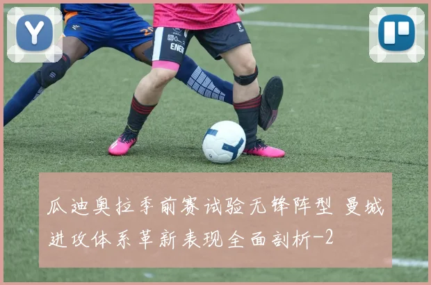 瓜迪奥拉季前赛试验无锋阵型 曼城进攻体系革新表现全面剖析