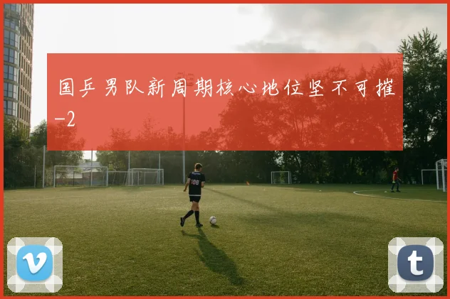 国乒男队新周期核心地位坚不可摧
