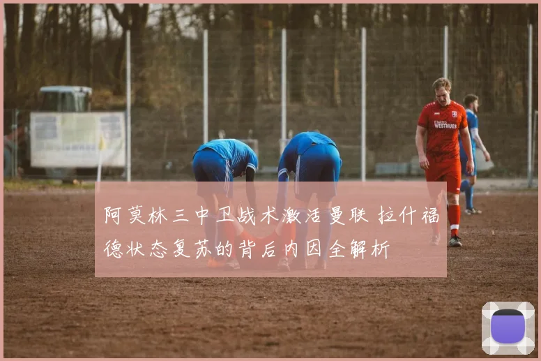 阿莫林三中卫战术激活曼联 拉什福德状态复苏的背后内因全解析