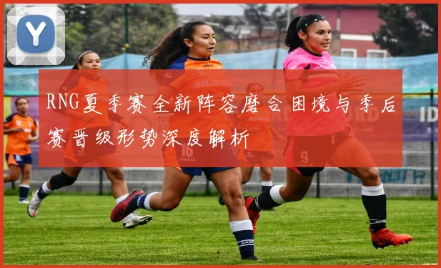 RNG夏季赛全新阵容磨合困境与季后赛晋级形势深度解析