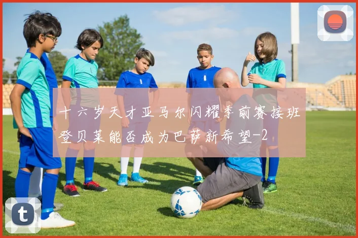 十六岁天才亚马尔闪耀季前赛接班登贝莱能否成为巴萨新希望