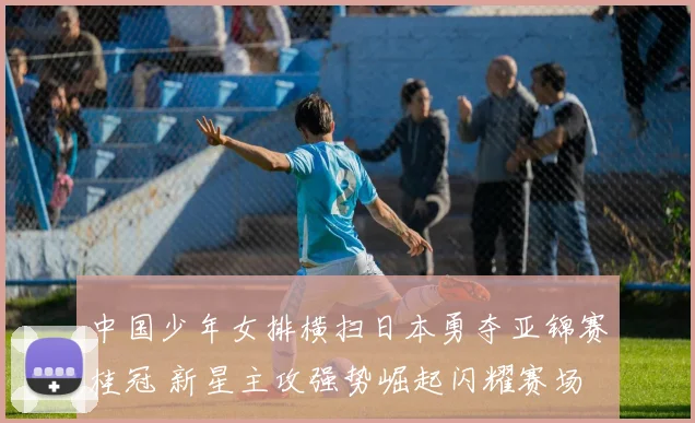 中国少年女排横扫日本勇夺亚锦赛桂冠 新星主攻强势崛起闪耀赛场