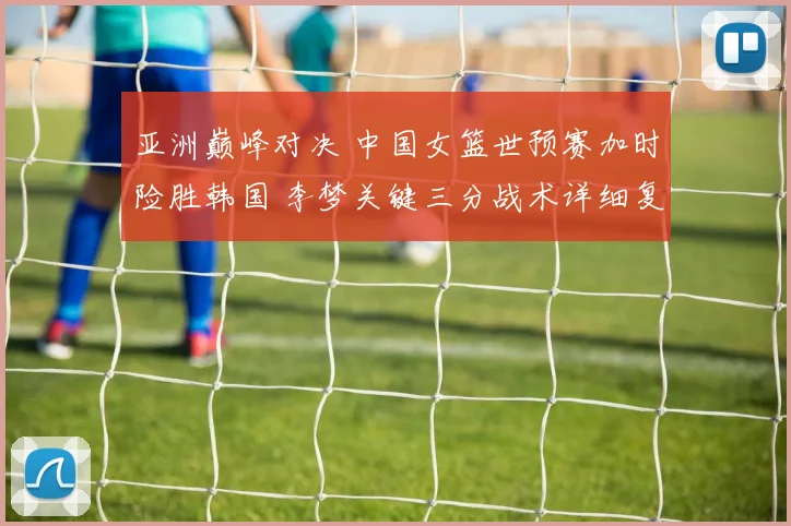 亚洲巅峰对决 中国女篮世预赛加时险胜韩国 李梦关键三分战术详细复盘