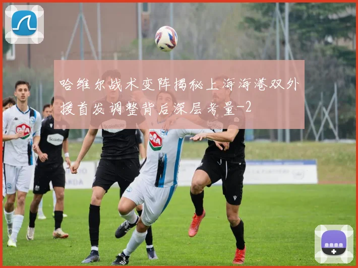 哈维尔战术变阵揭秘上海海港双外援首发调整背后深层考量