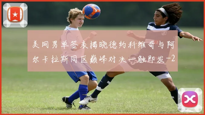 美网男单签表揭晓德约科维奇与阿尔卡拉斯同区巅峰对决一触即发